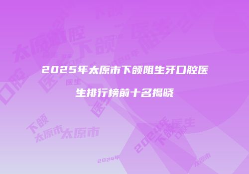 2025年太原市下颌阻生牙口腔医生排行榜前十名揭晓
