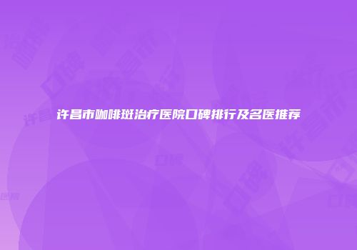 许昌市咖啡斑治疗医院口碑排行及名医推荐