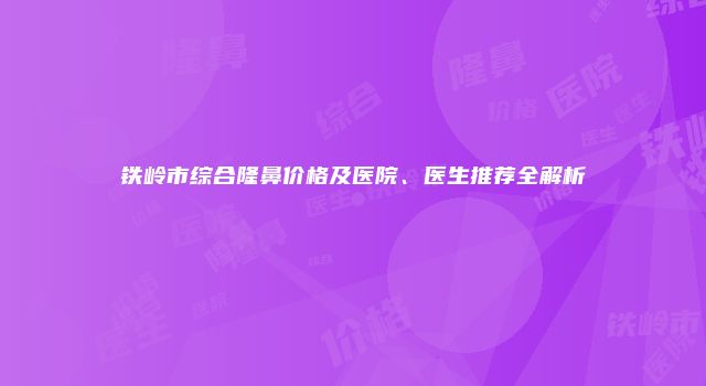 铁岭市综合隆鼻价格及医院、医生推荐全解析