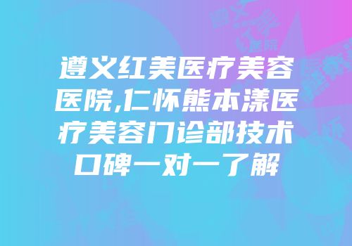 遵义红美医疗美容医院,仁怀熊本漾医疗美容门诊部技术口碑一对一了解