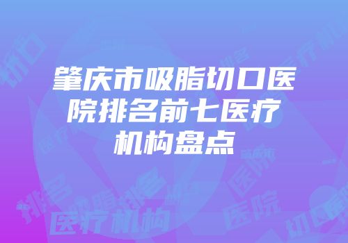 肇庆市吸脂切口医院排名前七医疗机构盘点