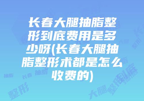 长春大腿抽脂整形到底费用是多少呀(长春大腿抽脂整形术都是怎么收费的)
