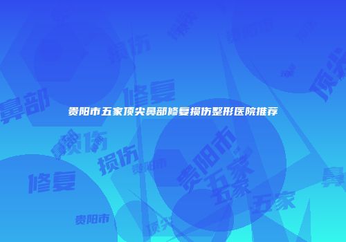 贵阳市五家顶尖鼻部修复损伤整形医院推荐