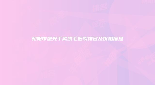 朝阳市激光手臂脱毛医院排名及价格信息