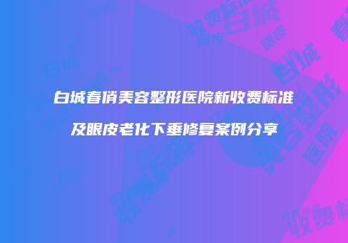 白城春俏美容整形医院新收费标准及眼皮老化下垂修复案例分享