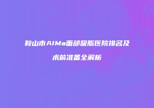 鞍山市AIMa面部吸脂医院排名及术前准备全解析