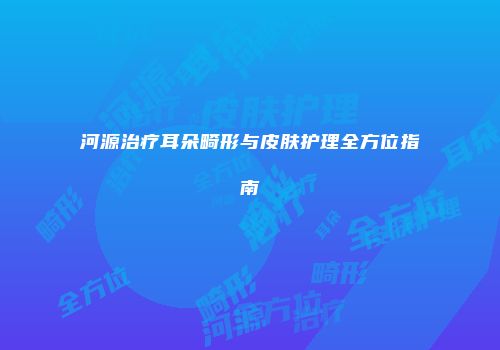 河源治疗耳朵畸形与皮肤护理全方位指南