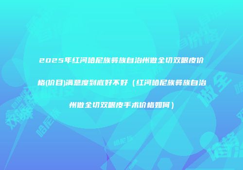 2025年红河哈尼族彝族自治州做全切双眼皮价格(价目)满意度到底好不好（红河哈尼族彝族自治州做全切双眼皮手术价格如何）