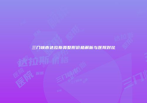 三门峡市达拉斯鼻整形价格解析与医院对比