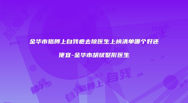 金华市胳膊上自残疤去除医生上榜清单哪个好还便宜-金华市胡斌整形医生