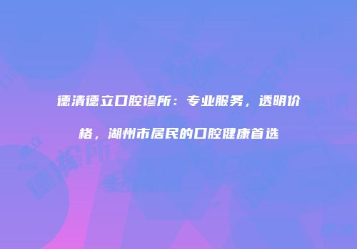 德清德立口腔诊所：专业服务，透明价格，湖州市居民的口腔健康首选