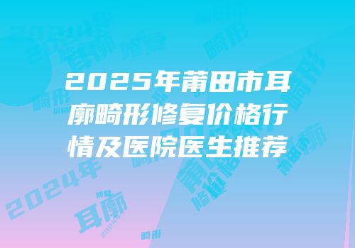 2025年莆田市耳廓畸形修复价格行情及医院医生推荐