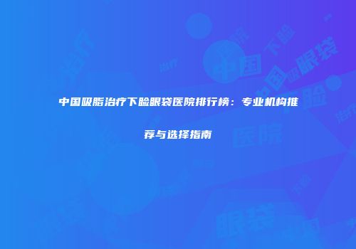 中国吸脂治疗下睑眼袋医院排行榜：专业机构推荐与选择指南