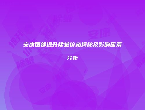 安康面部提升除皱价格揭秘及影响因素分析