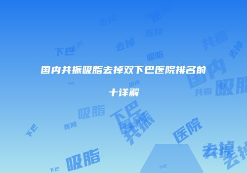国内共振吸脂去掉双下巴医院排名前十详解