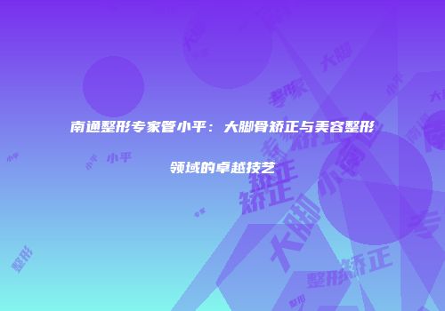南通整形专家管小平：大脚骨矫正与美容整形领域的卓越技艺