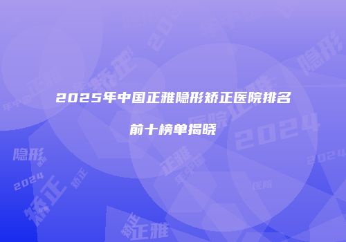 2025年中国正雅隐形矫正医院排名前十榜单揭晓