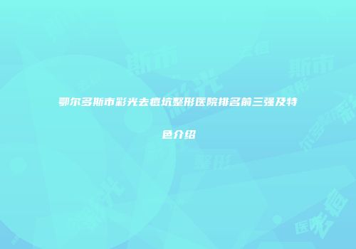鄂尔多斯市彩光去痘坑整形医院排名前三强及特色介绍