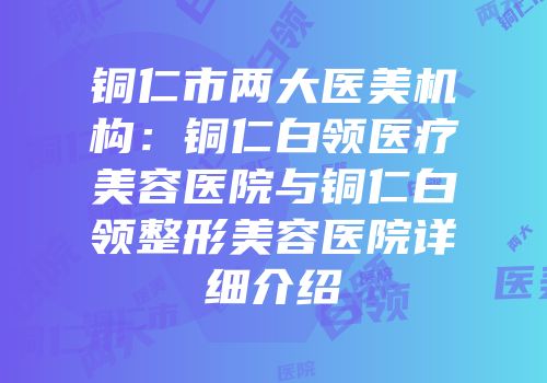 铜仁市两大医美机构：铜仁白领医疗美容医院与铜仁白领整形美容医院详细介绍