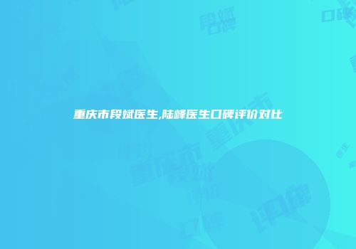 重庆市段斌医生,陆峰医生口碑评价对比