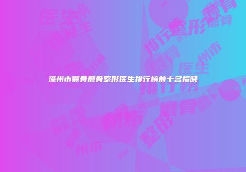 漳州市颧骨磨骨整形医生排行榜前十名揭晓