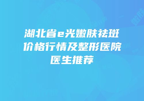 湖北省e光嫩肤祛斑价格行情及整形医院医生推荐