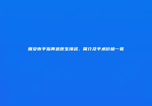 雅安市手指再造医生排名、简介及手术价格一览