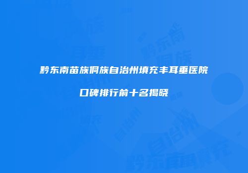 黔东南苗族侗族自治州填充丰耳垂医院口碑排行前十名揭晓