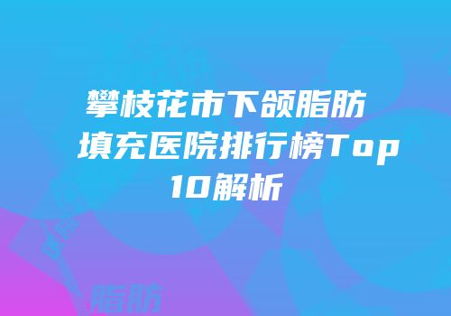攀枝花市下颌脂肪填充医院排行榜Top10解析