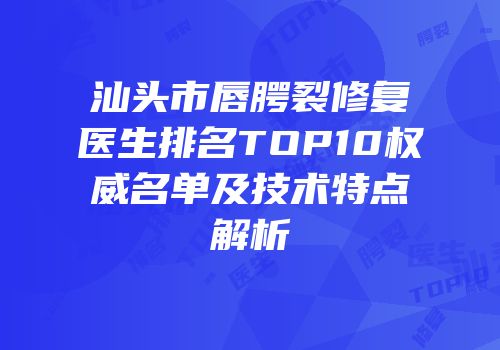 汕头市唇腭裂修复医生排名TOP10权威名单及技术特点解析