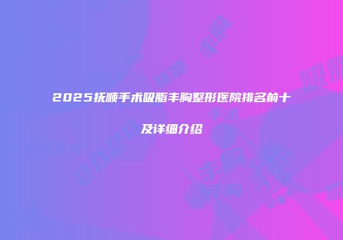 2025抚顺手术吸脂丰胸整形医院排名前十及详细介绍