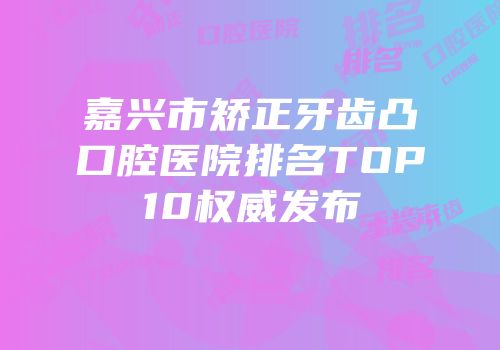 嘉兴市矫正牙齿凸口腔医院排名TOP10权威发布