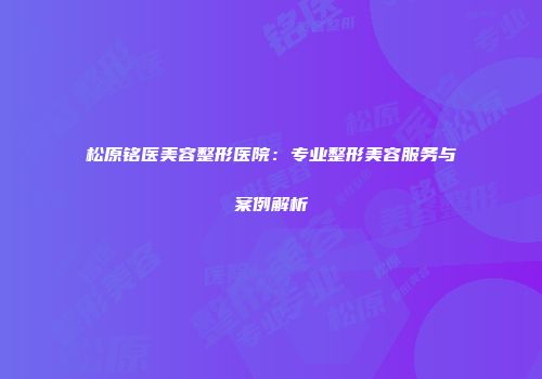 松原铭医美容整形医院：专业整形美容服务与案例解析