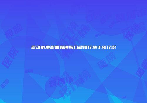 普洱市瘦脸面霜医院口碑排行榜十强介绍