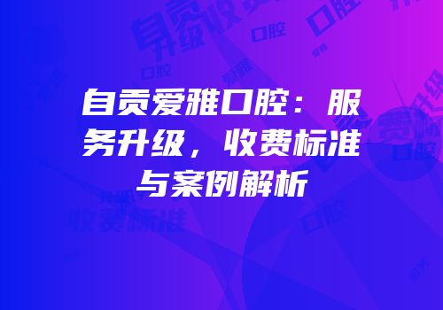 自贡爱雅口腔：服务升级，收费标准与案例解析