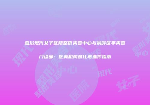 临汾现代女子医院整形美容中心与晨晖医学美容门诊部：医美机构对比与选择指南