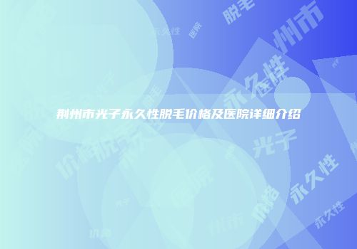 荆州市光子永久性脱毛价格及医院详细介绍