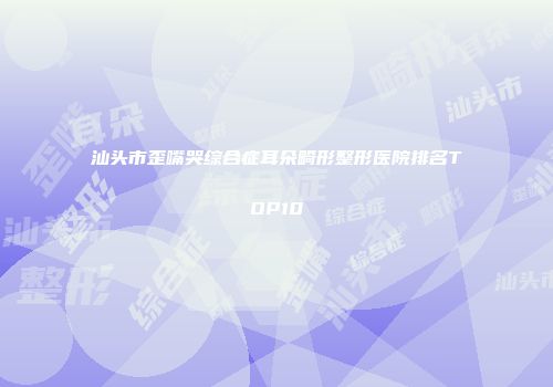 汕头市歪嘴哭综合症耳朵畸形整形医院排名TOP10