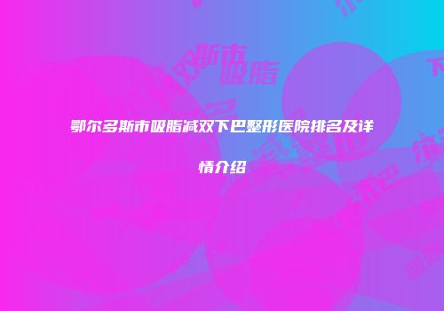 鄂尔多斯市吸脂减双下巴整形医院排名及详情介绍