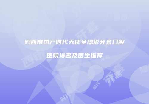 鸡西市国产时代天使全隐形牙套口腔医院排名及医生推荐