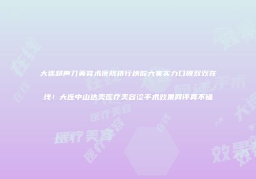 大连超声刀美容术医院排行榜前六家实力口碑双双在线！大连中山达美医疗美容诊手术效果网评真不错