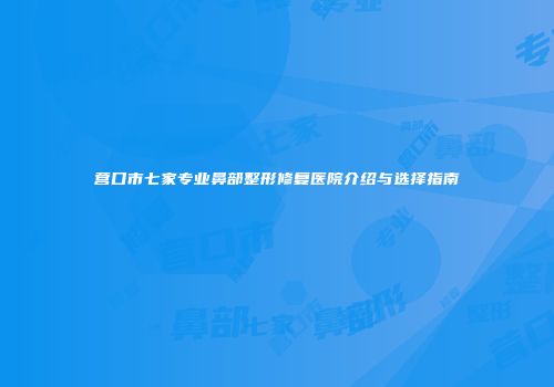 营口市七家专业鼻部整形修复医院介绍与选择指南