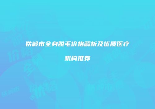 铁岭市全身脱毛价格解析及优质医疗机构推荐
