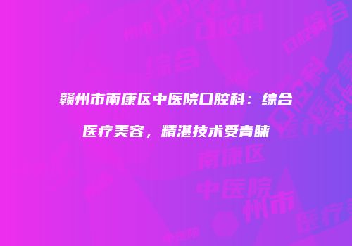 赣州市南康区中医院口腔科：综合医疗美容，精湛技术受青睐