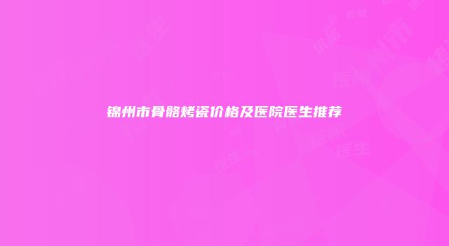 锦州市骨骼烤瓷价格及医院医生推荐