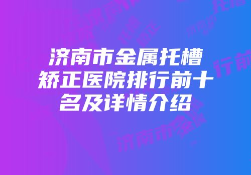 济南市金属托槽矫正医院排行前十名及详情介绍