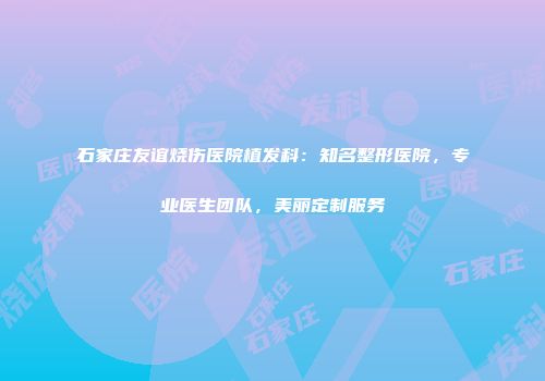 石家庄友谊烧伤医院植发科：知名整形医院，专业医生团队，美丽定制服务