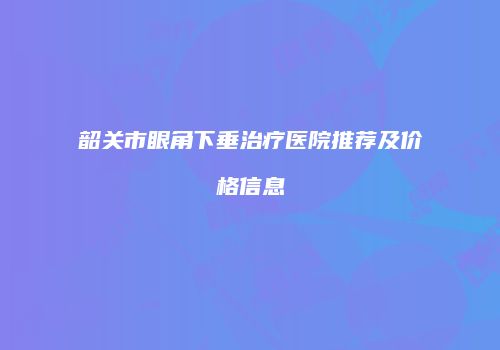 韶关市眼角下垂治疗医院推荐及价格信息