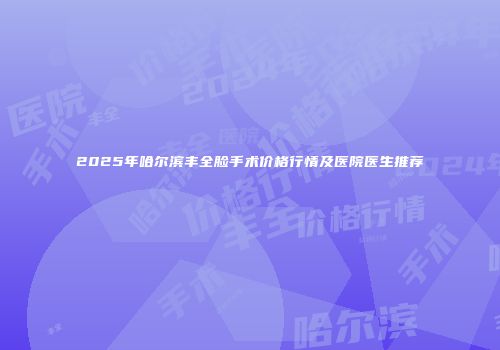 2025年哈尔滨丰全脸手术价格行情及医院医生推荐