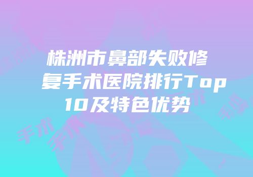 株洲市鼻部失败修复手术医院排行Top10及特色优势